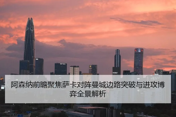 阿森纳前瞻聚焦萨卡对阵曼城边路突破与进攻博弈全景解析