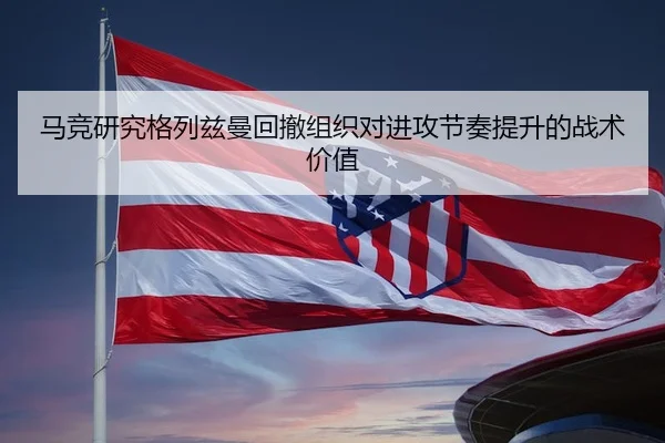 马竞研究格列兹曼回撤组织对进攻节奏提升的战术价值