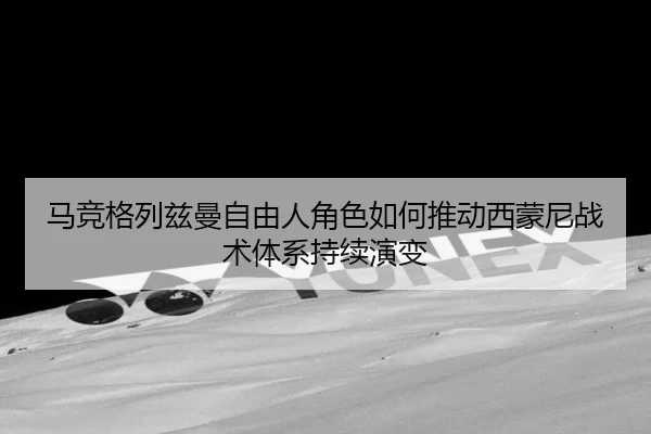 马竞格列兹曼自由人角色如何推动西蒙尼战术体系持续演变
