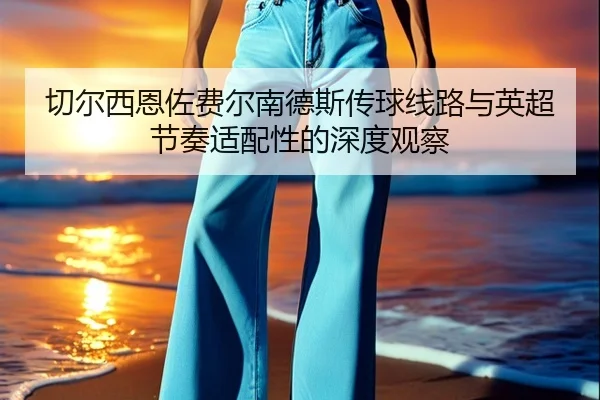 切尔西恩佐费尔南德斯传球线路与英超节奏适配性的深度观察