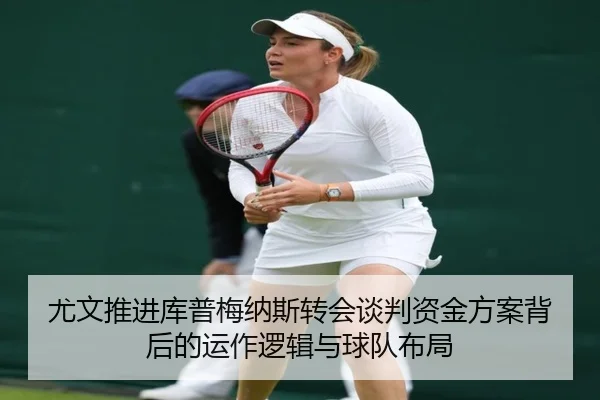 尤文推进库普梅纳斯转会谈判资金方案背后的运作逻辑与球队布局