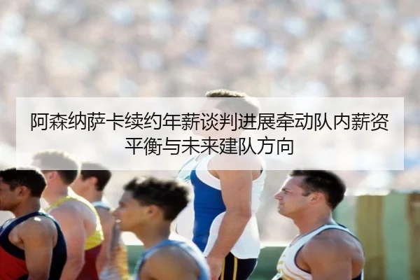 阿森纳萨卡续约年薪谈判进展牵动队内薪资平衡与未来建队方向