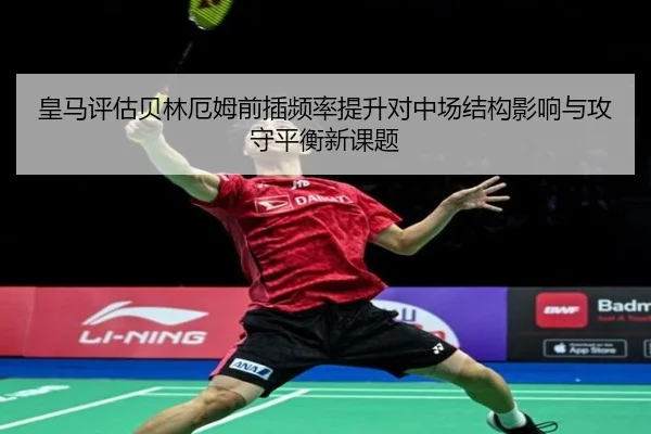 皇马评估贝林厄姆前插频率提升对中场结构影响与攻守平衡新课题