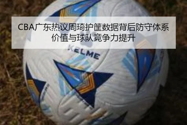 CBA广东热议周琦护筐数据背后防守体系价值与球队竞争力提升