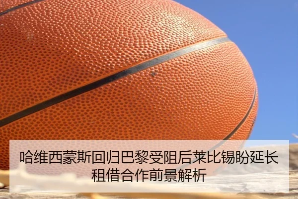 哈维西蒙斯回归巴黎受阻后莱比锡盼延长租借合作前景解析